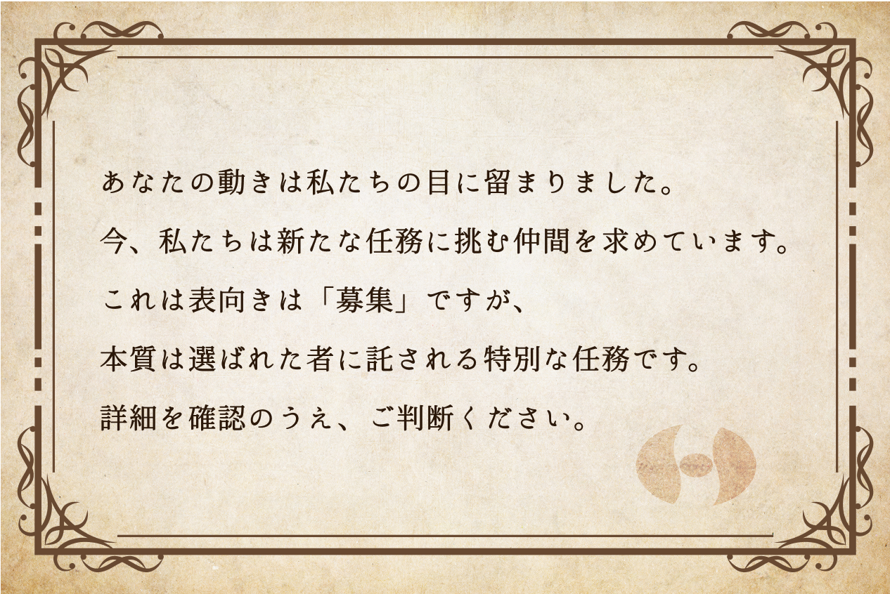あなたの動きは私たちの目に留まりました。今、私たちは新たな任務に挑む仲間を求めています。これは表向きは「募集」ですが、本質は選ばれた者に託される特別な任務です。詳細を確認のうえ、ご判断ください。